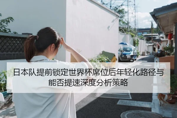 日本队提前锁定世界杯席位后年轻化路径与能否提速深度分析策略